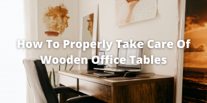 How To Properly Take Care Of Wooden Office Tables